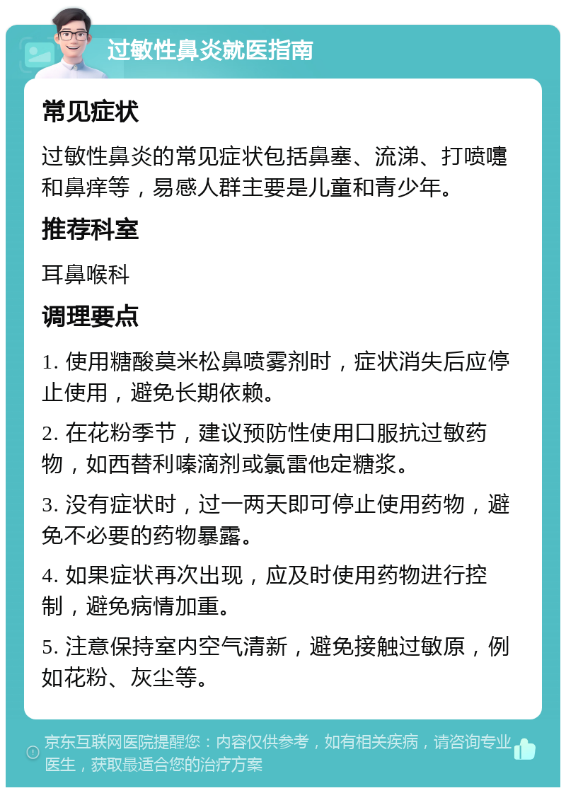 过敏性鼻炎就医指南 常见症状 过敏性鼻炎的常见症状包括鼻塞、流涕、打喷嚏和鼻痒等，易感人群主要是儿童和青少年。 推荐科室 耳鼻喉科 调理要点 1. 使用糖酸莫米松鼻喷雾剂时，症状消失后应停止使用，避免长期依赖。 2. 在花粉季节，建议预防性使用口服抗过敏药物，如西替利嗪滴剂或氯雷他定糖浆。 3. 没有症状时，过一两天即可停止使用药物，避免不必要的药物暴露。 4. 如果症状再次出现，应及时使用药物进行控制，避免病情加重。 5. 注意保持室内空气清新，避免接触过敏原，例如花粉、灰尘等。