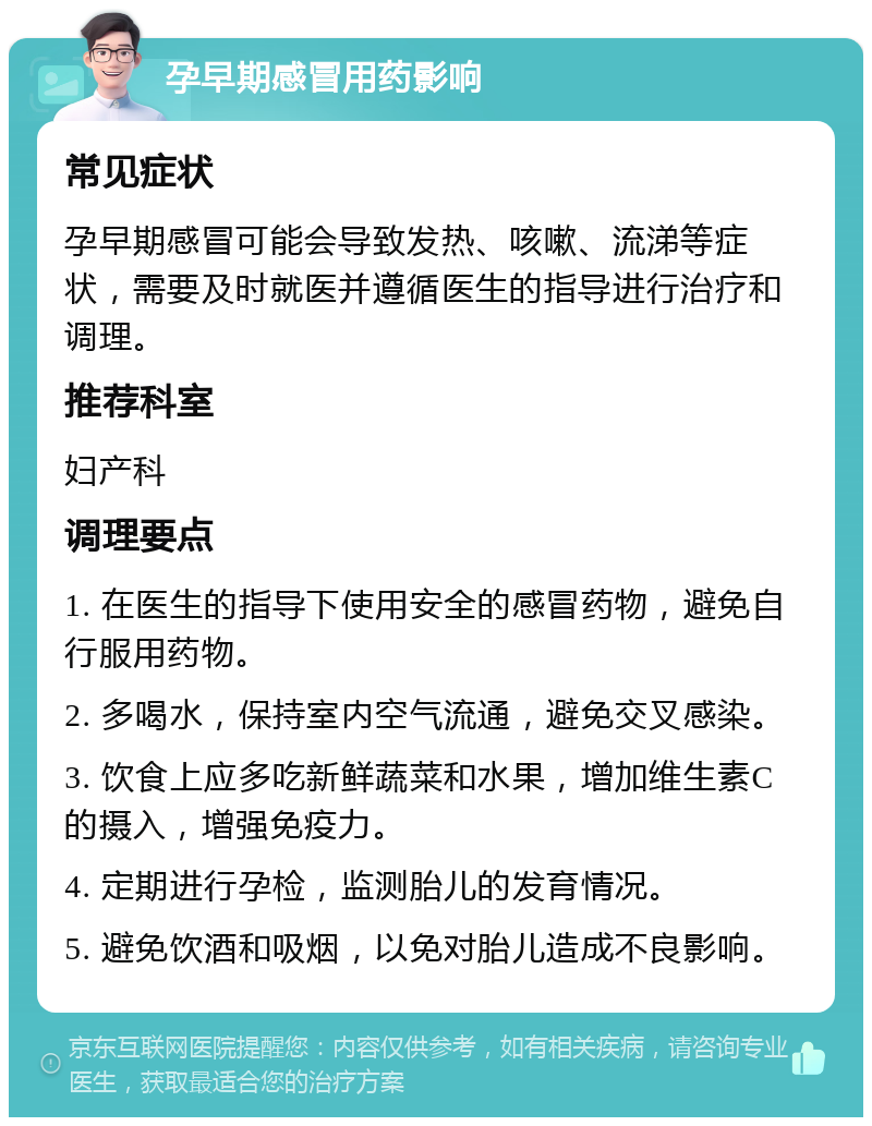 孕早期感冒用药影响 常见症状 孕早期感冒可能会导致发热、咳嗽、流涕等症状，需要及时就医并遵循医生的指导进行治疗和调理。 推荐科室 妇产科 调理要点 1. 在医生的指导下使用安全的感冒药物，避免自行服用药物。 2. 多喝水，保持室内空气流通，避免交叉感染。 3. 饮食上应多吃新鲜蔬菜和水果，增加维生素C的摄入，增强免疫力。 4. 定期进行孕检，监测胎儿的发育情况。 5. 避免饮酒和吸烟，以免对胎儿造成不良影响。