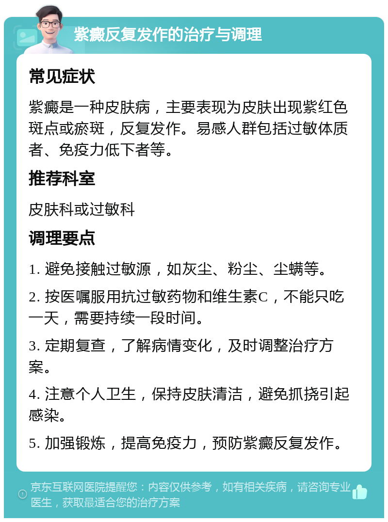 紫癜反复发作的治疗与调理 常见症状 紫癜是一种皮肤病，主要表现为皮肤出现紫红色斑点或瘀斑，反复发作。易感人群包括过敏体质者、免疫力低下者等。 推荐科室 皮肤科或过敏科 调理要点 1. 避免接触过敏源，如灰尘、粉尘、尘螨等。 2. 按医嘱服用抗过敏药物和维生素C，不能只吃一天，需要持续一段时间。 3. 定期复查，了解病情变化，及时调整治疗方案。 4. 注意个人卫生，保持皮肤清洁，避免抓挠引起感染。 5. 加强锻炼，提高免疫力，预防紫癜反复发作。