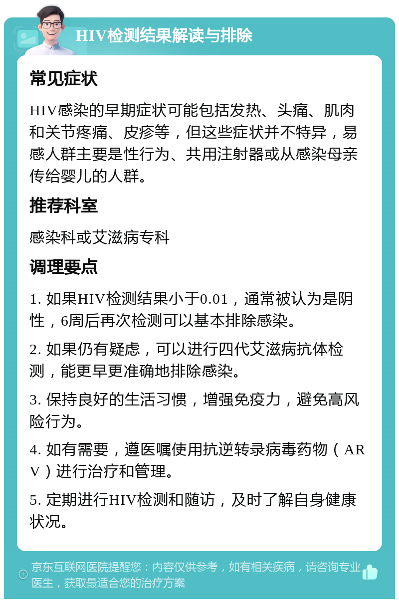 HIV检测结果解读与排除 常见症状 HIV感染的早期症状可能包括发热、头痛、肌肉和关节疼痛、皮疹等，但这些症状并不特异，易感人群主要是性行为、共用注射器或从感染母亲传给婴儿的人群。 推荐科室 感染科或艾滋病专科 调理要点 1. 如果HIV检测结果小于0.01，通常被认为是阴性，6周后再次检测可以基本排除感染。 2. 如果仍有疑虑，可以进行四代艾滋病抗体检测，能更早更准确地排除感染。 3. 保持良好的生活习惯，增强免疫力，避免高风险行为。 4. 如有需要，遵医嘱使用抗逆转录病毒药物（ARV）进行治疗和管理。 5. 定期进行HIV检测和随访，及时了解自身健康状况。