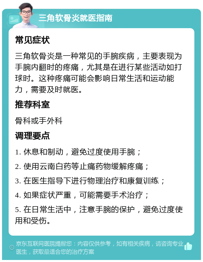 三角软骨炎就医指南 常见症状 三角软骨炎是一种常见的手腕疾病，主要表现为手腕内翻时的疼痛，尤其是在进行某些活动如打球时。这种疼痛可能会影响日常生活和运动能力，需要及时就医。 推荐科室 骨科或手外科 调理要点 1. 休息和制动，避免过度使用手腕； 2. 使用云南白药等止痛药物缓解疼痛； 3. 在医生指导下进行物理治疗和康复训练； 4. 如果症状严重，可能需要手术治疗； 5. 在日常生活中，注意手腕的保护，避免过度使用和受伤。