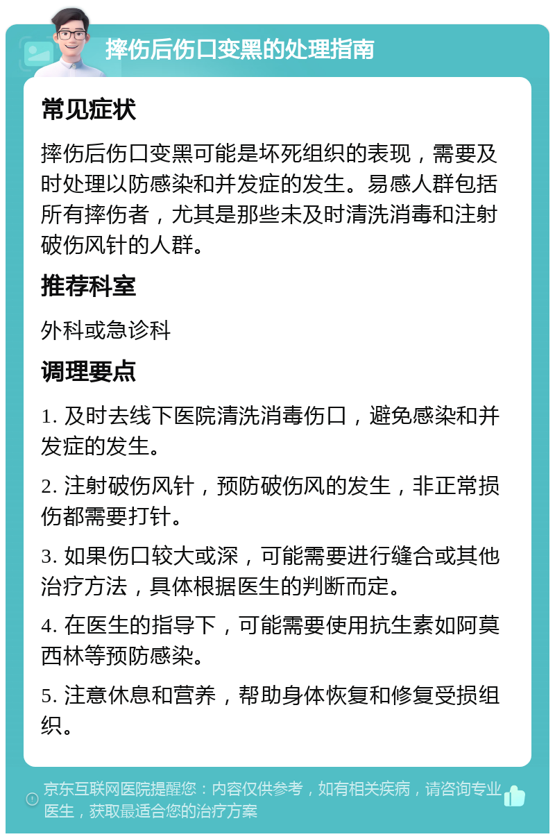 摔伤后伤口变黑的处理指南 常见症状 摔伤后伤口变黑可能是坏死组织的表现，需要及时处理以防感染和并发症的发生。易感人群包括所有摔伤者，尤其是那些未及时清洗消毒和注射破伤风针的人群。 推荐科室 外科或急诊科 调理要点 1. 及时去线下医院清洗消毒伤口，避免感染和并发症的发生。 2. 注射破伤风针，预防破伤风的发生，非正常损伤都需要打针。 3. 如果伤口较大或深，可能需要进行缝合或其他治疗方法，具体根据医生的判断而定。 4. 在医生的指导下，可能需要使用抗生素如阿莫西林等预防感染。 5. 注意休息和营养，帮助身体恢复和修复受损组织。