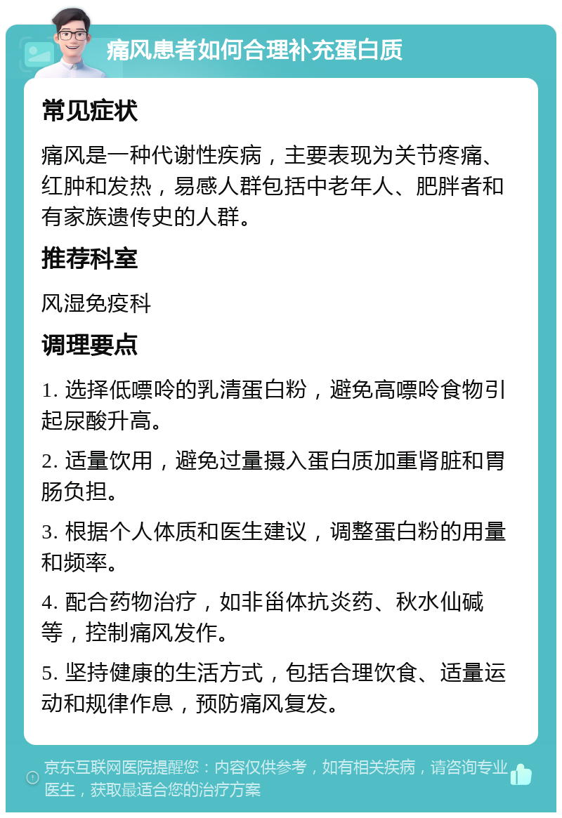 痛风患者如何合理补充蛋白质 常见症状 痛风是一种代谢性疾病，主要表现为关节疼痛、红肿和发热，易感人群包括中老年人、肥胖者和有家族遗传史的人群。 推荐科室 风湿免疫科 调理要点 1. 选择低嘌呤的乳清蛋白粉，避免高嘌呤食物引起尿酸升高。 2. 适量饮用，避免过量摄入蛋白质加重肾脏和胃肠负担。 3. 根据个人体质和医生建议，调整蛋白粉的用量和频率。 4. 配合药物治疗，如非甾体抗炎药、秋水仙碱等，控制痛风发作。 5. 坚持健康的生活方式，包括合理饮食、适量运动和规律作息，预防痛风复发。