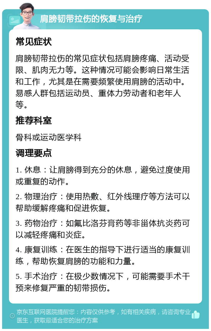 肩膀韧带拉伤的恢复与治疗 常见症状 肩膀韧带拉伤的常见症状包括肩膀疼痛、活动受限、肌肉无力等。这种情况可能会影响日常生活和工作，尤其是在需要频繁使用肩膀的活动中。易感人群包括运动员、重体力劳动者和老年人等。 推荐科室 骨科或运动医学科 调理要点 1. 休息：让肩膀得到充分的休息，避免过度使用或重复的动作。 2. 物理治疗：使用热敷、红外线理疗等方法可以帮助缓解疼痛和促进恢复。 3. 药物治疗：如氟比洛芬膏药等非甾体抗炎药可以减轻疼痛和炎症。 4. 康复训练：在医生的指导下进行适当的康复训练，帮助恢复肩膀的功能和力量。 5. 手术治疗：在极少数情况下，可能需要手术干预来修复严重的韧带损伤。