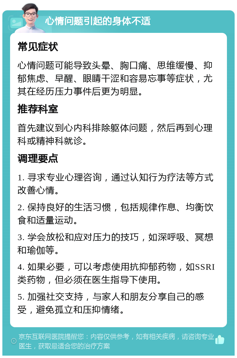 心情问题引起的身体不适 常见症状 心情问题可能导致头晕、胸口痛、思维缓慢、抑郁焦虑、早醒、眼睛干涩和容易忘事等症状，尤其在经历压力事件后更为明显。 推荐科室 首先建议到心内科排除躯体问题，然后再到心理科或精神科就诊。 调理要点 1. 寻求专业心理咨询，通过认知行为疗法等方式改善心情。 2. 保持良好的生活习惯，包括规律作息、均衡饮食和适量运动。 3. 学会放松和应对压力的技巧，如深呼吸、冥想和瑜伽等。 4. 如果必要，可以考虑使用抗抑郁药物，如SSRI类药物，但必须在医生指导下使用。 5. 加强社交支持，与家人和朋友分享自己的感受，避免孤立和压抑情绪。