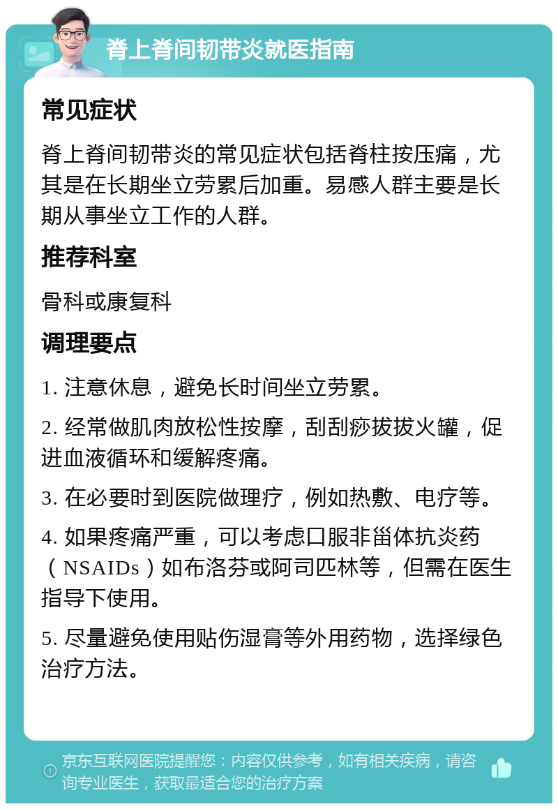 脊上脊间韧带炎就医指南 常见症状 脊上脊间韧带炎的常见症状包括脊柱按压痛，尤其是在长期坐立劳累后加重。易感人群主要是长期从事坐立工作的人群。 推荐科室 骨科或康复科 调理要点 1. 注意休息，避免长时间坐立劳累。 2. 经常做肌肉放松性按摩，刮刮痧拔拔火罐，促进血液循环和缓解疼痛。 3. 在必要时到医院做理疗，例如热敷、电疗等。 4. 如果疼痛严重，可以考虑口服非甾体抗炎药（NSAIDs）如布洛芬或阿司匹林等，但需在医生指导下使用。 5. 尽量避免使用贴伤湿膏等外用药物，选择绿色治疗方法。