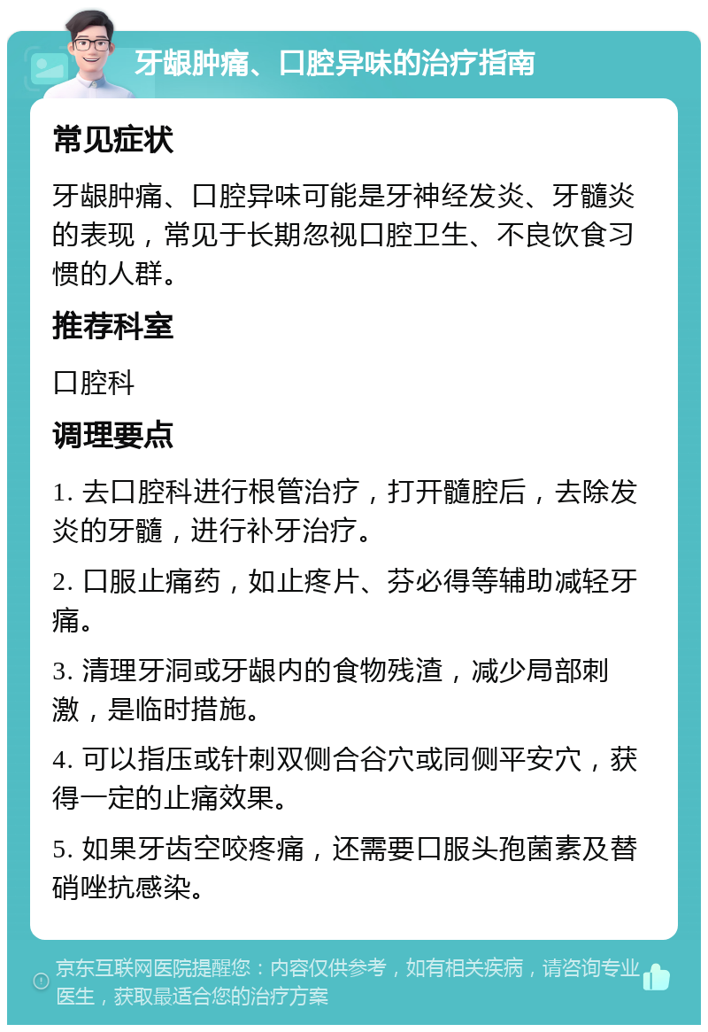 牙龈肿痛、口腔异味的治疗指南 常见症状 牙龈肿痛、口腔异味可能是牙神经发炎、牙髓炎的表现，常见于长期忽视口腔卫生、不良饮食习惯的人群。 推荐科室 口腔科 调理要点 1. 去口腔科进行根管治疗，打开髓腔后，去除发炎的牙髓，进行补牙治疗。 2. 口服止痛药，如止疼片、芬必得等辅助减轻牙痛。 3. 清理牙洞或牙龈内的食物残渣，减少局部刺激，是临时措施。 4. 可以指压或针刺双侧合谷穴或同侧平安穴，获得一定的止痛效果。 5. 如果牙齿空咬疼痛，还需要口服头孢菌素及替硝唑抗感染。