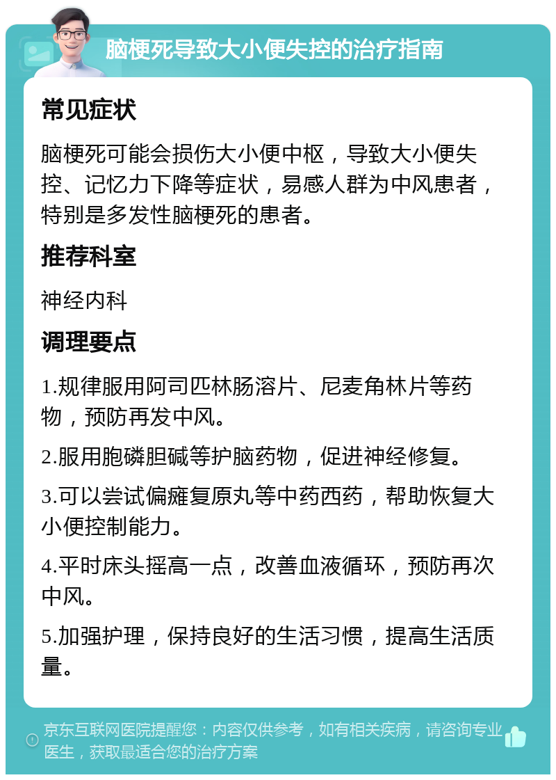 脑梗死导致大小便失控的治疗指南 常见症状 脑梗死可能会损伤大小便中枢，导致大小便失控、记忆力下降等症状，易感人群为中风患者，特别是多发性脑梗死的患者。 推荐科室 神经内科 调理要点 1.规律服用阿司匹林肠溶片、尼麦角林片等药物，预防再发中风。 2.服用胞磷胆碱等护脑药物，促进神经修复。 3.可以尝试偏瘫复原丸等中药西药，帮助恢复大小便控制能力。 4.平时床头摇高一点，改善血液循环，预防再次中风。 5.加强护理，保持良好的生活习惯，提高生活质量。