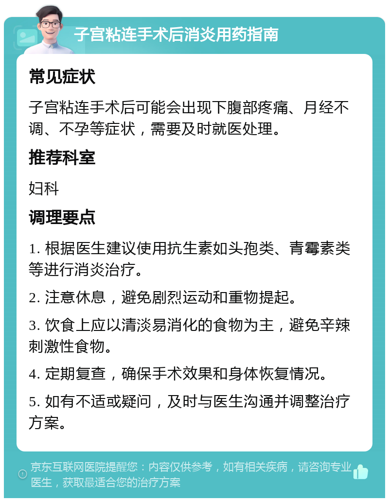 子宫粘连手术后消炎用药指南 常见症状 子宫粘连手术后可能会出现下腹部疼痛、月经不调、不孕等症状，需要及时就医处理。 推荐科室 妇科 调理要点 1. 根据医生建议使用抗生素如头孢类、青霉素类等进行消炎治疗。 2. 注意休息，避免剧烈运动和重物提起。 3. 饮食上应以清淡易消化的食物为主，避免辛辣刺激性食物。 4. 定期复查，确保手术效果和身体恢复情况。 5. 如有不适或疑问，及时与医生沟通并调整治疗方案。