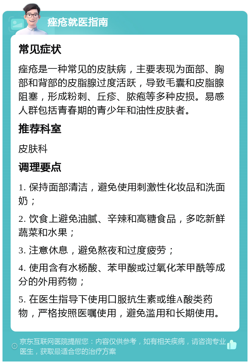 痤疮就医指南 常见症状 痤疮是一种常见的皮肤病，主要表现为面部、胸部和背部的皮脂腺过度活跃，导致毛囊和皮脂腺阻塞，形成粉刺、丘疹、脓疱等多种皮损。易感人群包括青春期的青少年和油性皮肤者。 推荐科室 皮肤科 调理要点 1. 保持面部清洁，避免使用刺激性化妆品和洗面奶； 2. 饮食上避免油腻、辛辣和高糖食品，多吃新鲜蔬菜和水果； 3. 注意休息，避免熬夜和过度疲劳； 4. 使用含有水杨酸、苯甲酸或过氧化苯甲酰等成分的外用药物； 5. 在医生指导下使用口服抗生素或维A酸类药物，严格按照医嘱使用，避免滥用和长期使用。