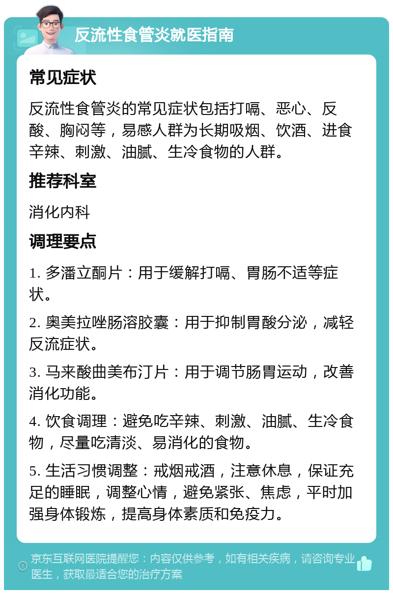 反流性食管炎就医指南 常见症状 反流性食管炎的常见症状包括打嗝、恶心、反酸、胸闷等，易感人群为长期吸烟、饮酒、进食辛辣、刺激、油腻、生冷食物的人群。 推荐科室 消化内科 调理要点 1. 多潘立酮片：用于缓解打嗝、胃肠不适等症状。 2. 奥美拉唑肠溶胶囊：用于抑制胃酸分泌，减轻反流症状。 3. 马来酸曲美布汀片：用于调节肠胃运动，改善消化功能。 4. 饮食调理：避免吃辛辣、刺激、油腻、生冷食物，尽量吃清淡、易消化的食物。 5. 生活习惯调整：戒烟戒酒，注意休息，保证充足的睡眠，调整心情，避免紧张、焦虑，平时加强身体锻炼，提高身体素质和免疫力。