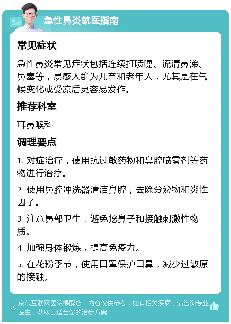 急性鼻炎就医指南 常见症状 急性鼻炎常见症状包括连续打喷嚏、流清鼻涕、鼻塞等，易感人群为儿童和老年人，尤其是在气候变化或受凉后更容易发作。 推荐科室 耳鼻喉科 调理要点 1. 对症治疗，使用抗过敏药物和鼻腔喷雾剂等药物进行治疗。 2. 使用鼻腔冲洗器清洁鼻腔，去除分泌物和炎性因子。 3. 注意鼻部卫生，避免挖鼻子和接触刺激性物质。 4. 加强身体锻炼，提高免疫力。 5. 在花粉季节，使用口罩保护口鼻，减少过敏原的接触。