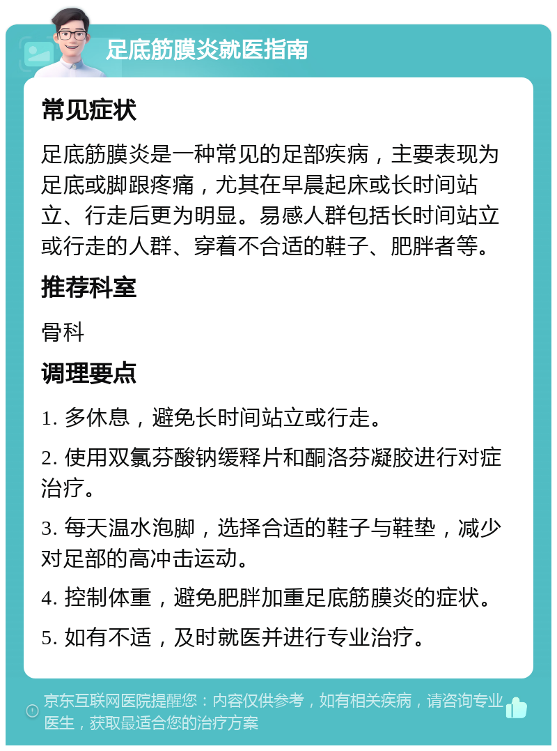 足底筋膜炎就医指南 常见症状 足底筋膜炎是一种常见的足部疾病，主要表现为足底或脚跟疼痛，尤其在早晨起床或长时间站立、行走后更为明显。易感人群包括长时间站立或行走的人群、穿着不合适的鞋子、肥胖者等。 推荐科室 骨科 调理要点 1. 多休息，避免长时间站立或行走。 2. 使用双氯芬酸钠缓释片和酮洛芬凝胶进行对症治疗。 3. 每天温水泡脚，选择合适的鞋子与鞋垫，减少对足部的高冲击运动。 4. 控制体重，避免肥胖加重足底筋膜炎的症状。 5. 如有不适，及时就医并进行专业治疗。