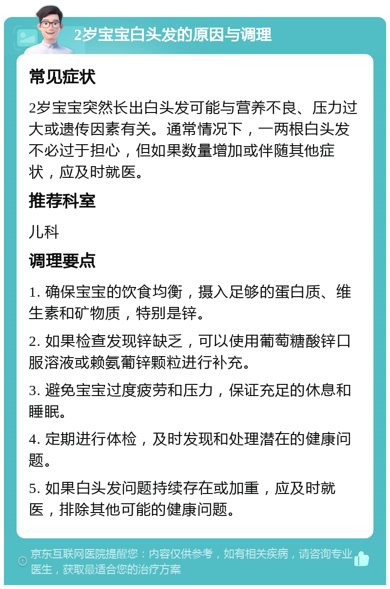 2岁宝宝白头发的原因与调理 常见症状 2岁宝宝突然长出白头发可能与营养不良、压力过大或遗传因素有关。通常情况下，一两根白头发不必过于担心，但如果数量增加或伴随其他症状，应及时就医。 推荐科室 儿科 调理要点 1. 确保宝宝的饮食均衡，摄入足够的蛋白质、维生素和矿物质，特别是锌。 2. 如果检查发现锌缺乏，可以使用葡萄糖酸锌口服溶液或赖氨葡锌颗粒进行补充。 3. 避免宝宝过度疲劳和压力，保证充足的休息和睡眠。 4. 定期进行体检，及时发现和处理潜在的健康问题。 5. 如果白头发问题持续存在或加重，应及时就医，排除其他可能的健康问题。