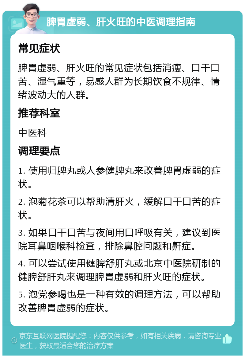 脾胃虚弱、肝火旺的中医调理指南 常见症状 脾胃虚弱、肝火旺的常见症状包括消瘦、口干口苦、湿气重等，易感人群为长期饮食不规律、情绪波动大的人群。 推荐科室 中医科 调理要点 1. 使用归脾丸或人参健脾丸来改善脾胃虚弱的症状。 2. 泡菊花茶可以帮助清肝火，缓解口干口苦的症状。 3. 如果口干口苦与夜间用口呼吸有关，建议到医院耳鼻咽喉科检查，排除鼻腔问题和鼾症。 4. 可以尝试使用健脾舒肝丸或北京中医院研制的健脾舒肝丸来调理脾胃虚弱和肝火旺的症状。 5. 泡党参喝也是一种有效的调理方法，可以帮助改善脾胃虚弱的症状。