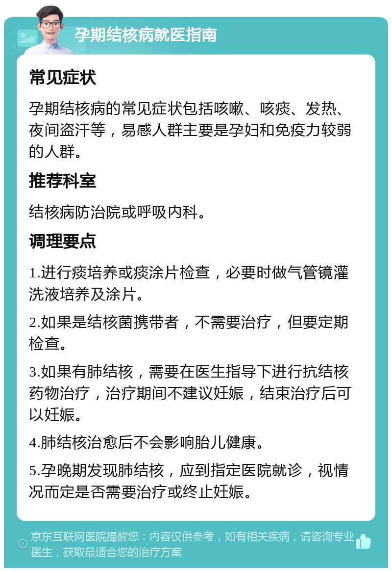 孕期结核病就医指南 常见症状 孕期结核病的常见症状包括咳嗽、咳痰、发热、夜间盗汗等，易感人群主要是孕妇和免疫力较弱的人群。 推荐科室 结核病防治院或呼吸内科。 调理要点 1.进行痰培养或痰涂片检查，必要时做气管镜灌洗液培养及涂片。 2.如果是结核菌携带者，不需要治疗，但要定期检查。 3.如果有肺结核，需要在医生指导下进行抗结核药物治疗，治疗期间不建议妊娠，结束治疗后可以妊娠。 4.肺结核治愈后不会影响胎儿健康。 5.孕晚期发现肺结核，应到指定医院就诊，视情况而定是否需要治疗或终止妊娠。