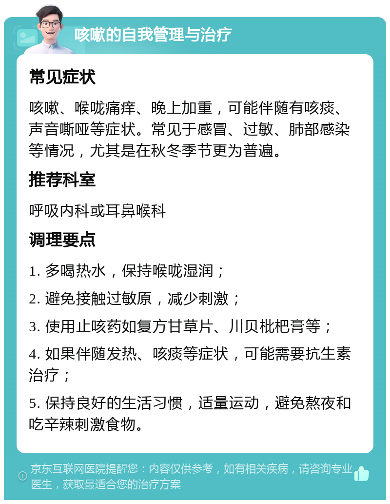 咳嗽的自我管理与治疗 常见症状 咳嗽、喉咙痛痒、晚上加重，可能伴随有咳痰、声音嘶哑等症状。常见于感冒、过敏、肺部感染等情况，尤其是在秋冬季节更为普遍。 推荐科室 呼吸内科或耳鼻喉科 调理要点 1. 多喝热水，保持喉咙湿润； 2. 避免接触过敏原，减少刺激； 3. 使用止咳药如复方甘草片、川贝枇杷膏等； 4. 如果伴随发热、咳痰等症状，可能需要抗生素治疗； 5. 保持良好的生活习惯，适量运动，避免熬夜和吃辛辣刺激食物。