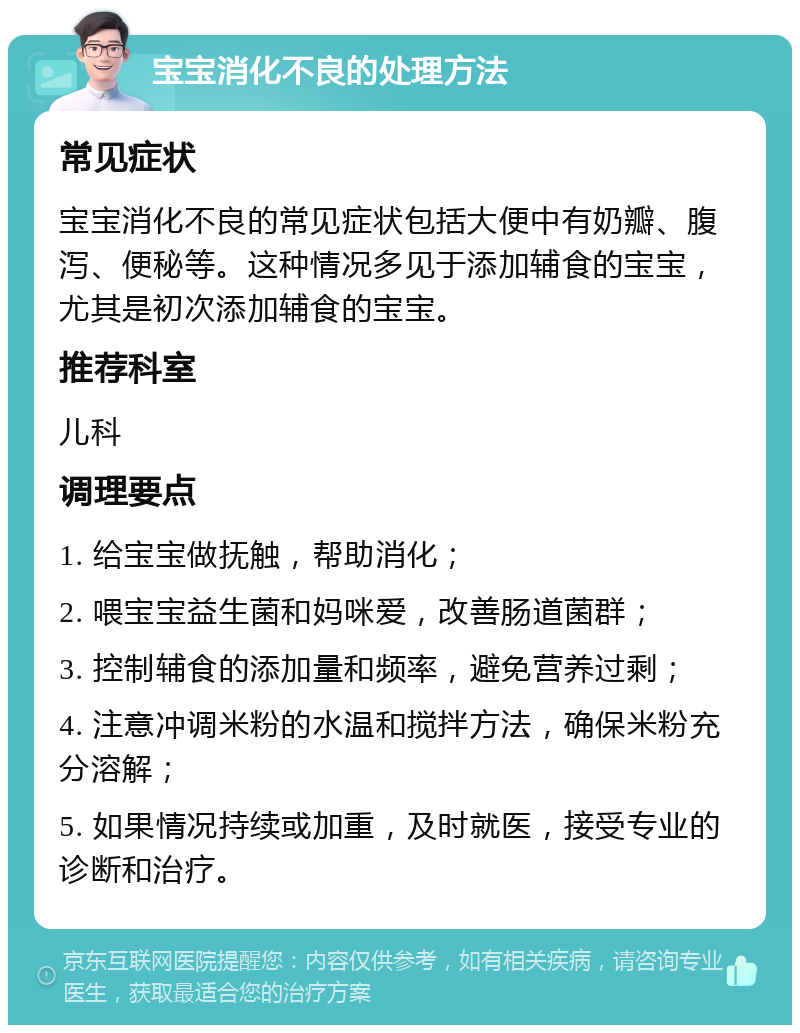 宝宝消化不良的处理方法 常见症状 宝宝消化不良的常见症状包括大便中有奶瓣、腹泻、便秘等。这种情况多见于添加辅食的宝宝，尤其是初次添加辅食的宝宝。 推荐科室 儿科 调理要点 1. 给宝宝做抚触，帮助消化； 2. 喂宝宝益生菌和妈咪爱，改善肠道菌群； 3. 控制辅食的添加量和频率，避免营养过剩； 4. 注意冲调米粉的水温和搅拌方法，确保米粉充分溶解； 5. 如果情况持续或加重，及时就医，接受专业的诊断和治疗。