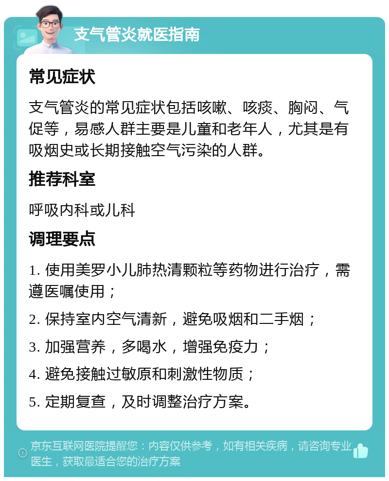 支气管炎就医指南 常见症状 支气管炎的常见症状包括咳嗽、咳痰、胸闷、气促等，易感人群主要是儿童和老年人，尤其是有吸烟史或长期接触空气污染的人群。 推荐科室 呼吸内科或儿科 调理要点 1. 使用美罗小儿肺热清颗粒等药物进行治疗，需遵医嘱使用； 2. 保持室内空气清新，避免吸烟和二手烟； 3. 加强营养，多喝水，增强免疫力； 4. 避免接触过敏原和刺激性物质； 5. 定期复查，及时调整治疗方案。