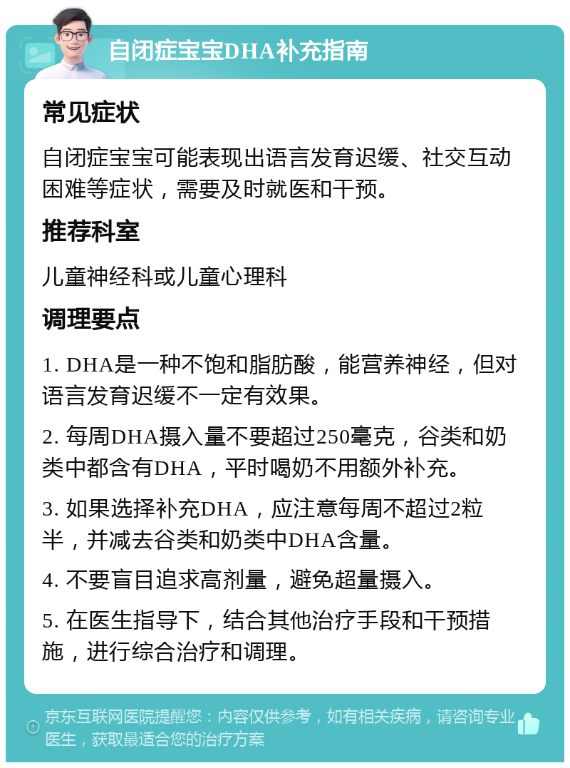 自闭症宝宝DHA补充指南 常见症状 自闭症宝宝可能表现出语言发育迟缓、社交互动困难等症状，需要及时就医和干预。 推荐科室 儿童神经科或儿童心理科 调理要点 1. DHA是一种不饱和脂肪酸，能营养神经，但对语言发育迟缓不一定有效果。 2. 每周DHA摄入量不要超过250毫克，谷类和奶类中都含有DHA，平时喝奶不用额外补充。 3. 如果选择补充DHA，应注意每周不超过2粒半，并减去谷类和奶类中DHA含量。 4. 不要盲目追求高剂量，避免超量摄入。 5. 在医生指导下，结合其他治疗手段和干预措施，进行综合治疗和调理。