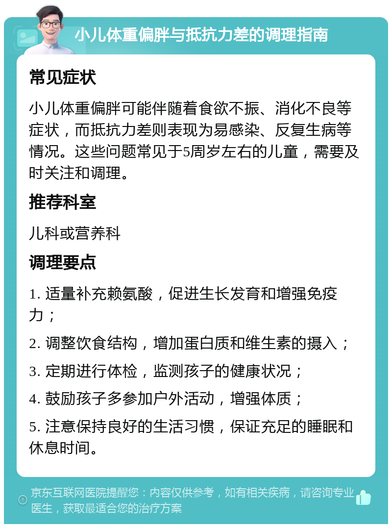 小儿体重偏胖与抵抗力差的调理指南 常见症状 小儿体重偏胖可能伴随着食欲不振、消化不良等症状，而抵抗力差则表现为易感染、反复生病等情况。这些问题常见于5周岁左右的儿童，需要及时关注和调理。 推荐科室 儿科或营养科 调理要点 1. 适量补充赖氨酸，促进生长发育和增强免疫力； 2. 调整饮食结构，增加蛋白质和维生素的摄入； 3. 定期进行体检，监测孩子的健康状况； 4. 鼓励孩子多参加户外活动，增强体质； 5. 注意保持良好的生活习惯，保证充足的睡眠和休息时间。