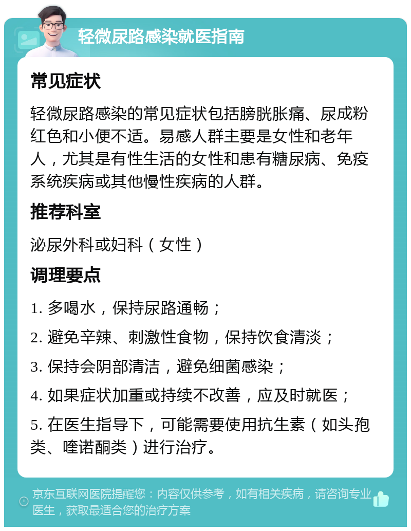 轻微尿路感染就医指南 常见症状 轻微尿路感染的常见症状包括膀胱胀痛、尿成粉红色和小便不适。易感人群主要是女性和老年人，尤其是有性生活的女性和患有糖尿病、免疫系统疾病或其他慢性疾病的人群。 推荐科室 泌尿外科或妇科（女性） 调理要点 1. 多喝水，保持尿路通畅； 2. 避免辛辣、刺激性食物，保持饮食清淡； 3. 保持会阴部清洁，避免细菌感染； 4. 如果症状加重或持续不改善，应及时就医； 5. 在医生指导下，可能需要使用抗生素（如头孢类、喹诺酮类）进行治疗。