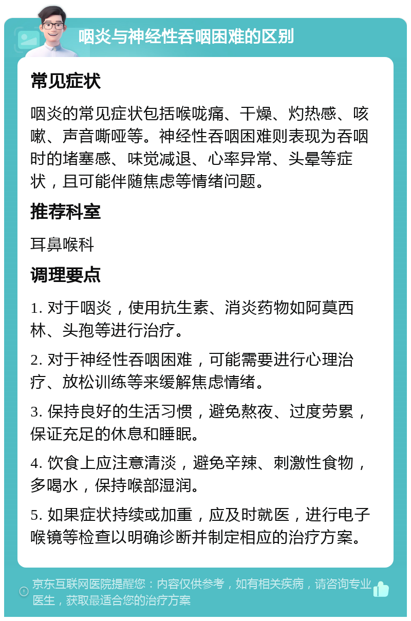 咽炎与神经性吞咽困难的区别 常见症状 咽炎的常见症状包括喉咙痛、干燥、灼热感、咳嗽、声音嘶哑等。神经性吞咽困难则表现为吞咽时的堵塞感、味觉减退、心率异常、头晕等症状，且可能伴随焦虑等情绪问题。 推荐科室 耳鼻喉科 调理要点 1. 对于咽炎，使用抗生素、消炎药物如阿莫西林、头孢等进行治疗。 2. 对于神经性吞咽困难，可能需要进行心理治疗、放松训练等来缓解焦虑情绪。 3. 保持良好的生活习惯，避免熬夜、过度劳累，保证充足的休息和睡眠。 4. 饮食上应注意清淡，避免辛辣、刺激性食物，多喝水，保持喉部湿润。 5. 如果症状持续或加重，应及时就医，进行电子喉镜等检查以明确诊断并制定相应的治疗方案。