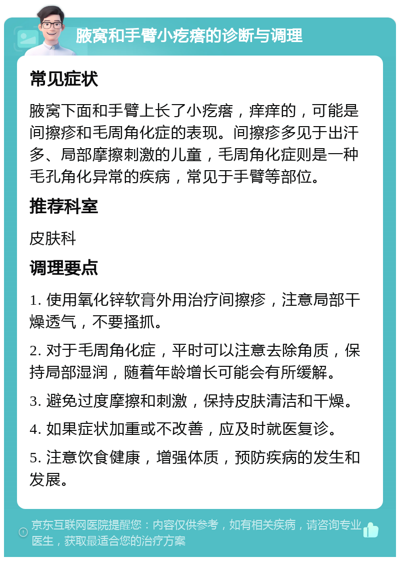 腋窝和手臂小疙瘩的诊断与调理 常见症状 腋窝下面和手臂上长了小疙瘩，痒痒的，可能是间擦疹和毛周角化症的表现。间擦疹多见于出汗多、局部摩擦刺激的儿童，毛周角化症则是一种毛孔角化异常的疾病，常见于手臂等部位。 推荐科室 皮肤科 调理要点 1. 使用氧化锌软膏外用治疗间擦疹，注意局部干燥透气，不要搔抓。 2. 对于毛周角化症，平时可以注意去除角质，保持局部湿润，随着年龄增长可能会有所缓解。 3. 避免过度摩擦和刺激，保持皮肤清洁和干燥。 4. 如果症状加重或不改善，应及时就医复诊。 5. 注意饮食健康，增强体质，预防疾病的发生和发展。