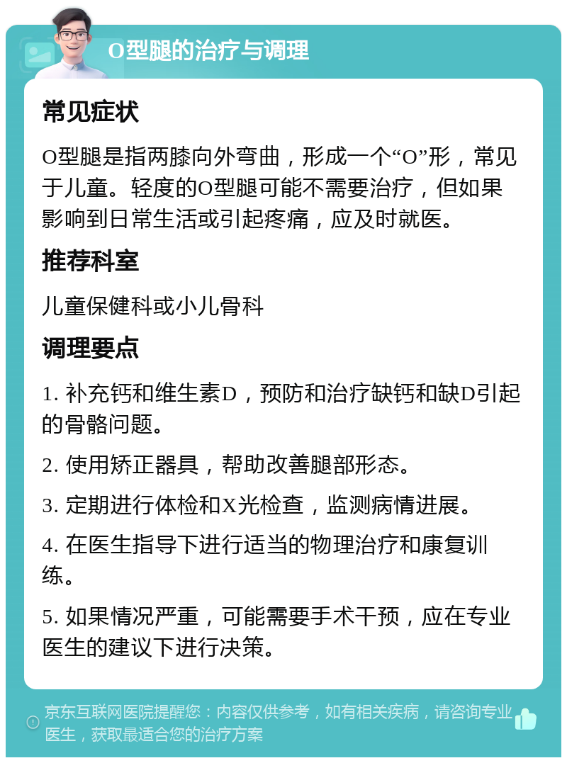 O型腿的治疗与调理 常见症状 O型腿是指两膝向外弯曲，形成一个“O”形，常见于儿童。轻度的O型腿可能不需要治疗，但如果影响到日常生活或引起疼痛，应及时就医。 推荐科室 儿童保健科或小儿骨科 调理要点 1. 补充钙和维生素D，预防和治疗缺钙和缺D引起的骨骼问题。 2. 使用矫正器具，帮助改善腿部形态。 3. 定期进行体检和X光检查，监测病情进展。 4. 在医生指导下进行适当的物理治疗和康复训练。 5. 如果情况严重，可能需要手术干预，应在专业医生的建议下进行决策。