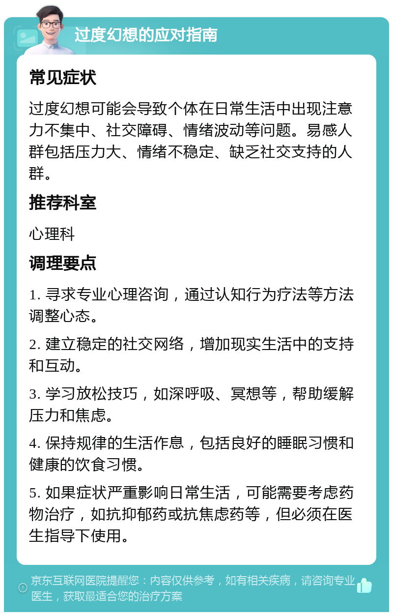 过度幻想的应对指南 常见症状 过度幻想可能会导致个体在日常生活中出现注意力不集中、社交障碍、情绪波动等问题。易感人群包括压力大、情绪不稳定、缺乏社交支持的人群。 推荐科室 心理科 调理要点 1. 寻求专业心理咨询，通过认知行为疗法等方法调整心态。 2. 建立稳定的社交网络，增加现实生活中的支持和互动。 3. 学习放松技巧，如深呼吸、冥想等，帮助缓解压力和焦虑。 4. 保持规律的生活作息，包括良好的睡眠习惯和健康的饮食习惯。 5. 如果症状严重影响日常生活，可能需要考虑药物治疗，如抗抑郁药或抗焦虑药等，但必须在医生指导下使用。