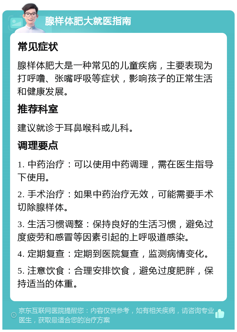 腺样体肥大就医指南 常见症状 腺样体肥大是一种常见的儿童疾病，主要表现为打呼噜、张嘴呼吸等症状，影响孩子的正常生活和健康发展。 推荐科室 建议就诊于耳鼻喉科或儿科。 调理要点 1. 中药治疗：可以使用中药调理，需在医生指导下使用。 2. 手术治疗：如果中药治疗无效，可能需要手术切除腺样体。 3. 生活习惯调整：保持良好的生活习惯，避免过度疲劳和感冒等因素引起的上呼吸道感染。 4. 定期复查：定期到医院复查，监测病情变化。 5. 注意饮食：合理安排饮食，避免过度肥胖，保持适当的体重。