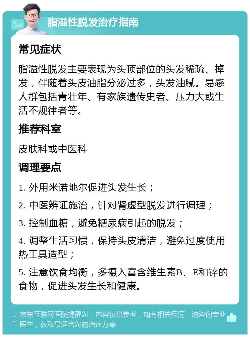 脂溢性脱发治疗指南 常见症状 脂溢性脱发主要表现为头顶部位的头发稀疏、掉发，伴随着头皮油脂分泌过多，头发油腻。易感人群包括青壮年、有家族遗传史者、压力大或生活不规律者等。 推荐科室 皮肤科或中医科 调理要点 1. 外用米诺地尔促进头发生长； 2. 中医辨证施治，针对肾虚型脱发进行调理； 3. 控制血糖，避免糖尿病引起的脱发； 4. 调整生活习惯，保持头皮清洁，避免过度使用热工具造型； 5. 注意饮食均衡，多摄入富含维生素B、E和锌的食物，促进头发生长和健康。