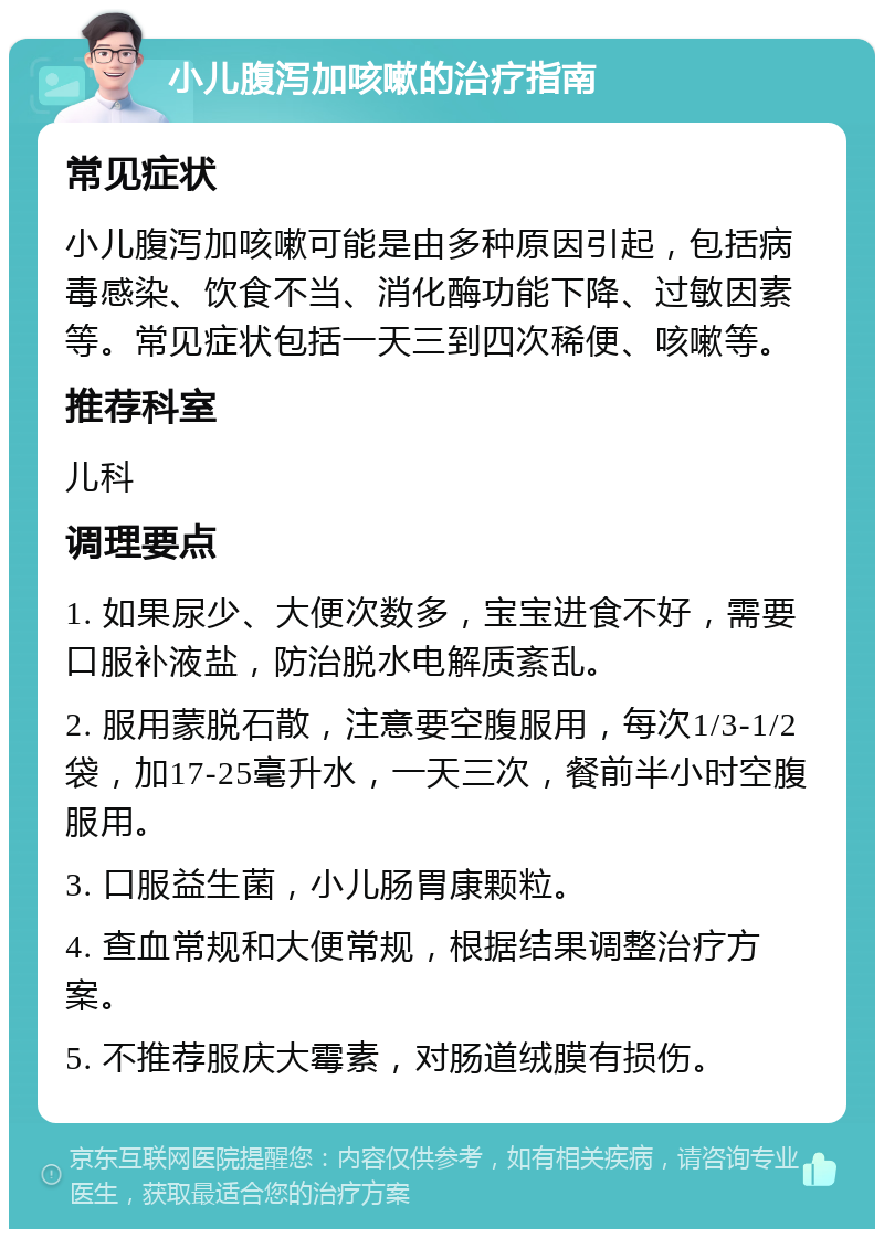 小儿腹泻加咳嗽的治疗指南 常见症状 小儿腹泻加咳嗽可能是由多种原因引起，包括病毒感染、饮食不当、消化酶功能下降、过敏因素等。常见症状包括一天三到四次稀便、咳嗽等。 推荐科室 儿科 调理要点 1. 如果尿少、大便次数多，宝宝进食不好，需要口服补液盐，防治脱水电解质紊乱。 2. 服用蒙脱石散，注意要空腹服用，每次1/3-1/2袋，加17-25毫升水，一天三次，餐前半小时空腹服用。 3. 口服益生菌，小儿肠胃康颗粒。 4. 查血常规和大便常规，根据结果调整治疗方案。 5. 不推荐服庆大霉素，对肠道绒膜有损伤。