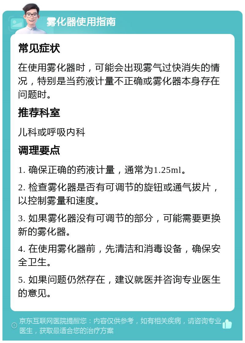 雾化器使用指南 常见症状 在使用雾化器时，可能会出现雾气过快消失的情况，特别是当药液计量不正确或雾化器本身存在问题时。 推荐科室 儿科或呼吸内科 调理要点 1. 确保正确的药液计量，通常为1.25ml。 2. 检查雾化器是否有可调节的旋钮或通气拔片，以控制雾量和速度。 3. 如果雾化器没有可调节的部分，可能需要更换新的雾化器。 4. 在使用雾化器前，先清洁和消毒设备，确保安全卫生。 5. 如果问题仍然存在，建议就医并咨询专业医生的意见。