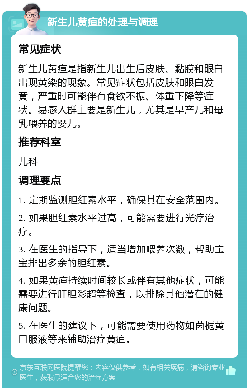 新生儿黄疸的处理与调理 常见症状 新生儿黄疸是指新生儿出生后皮肤、黏膜和眼白出现黄染的现象。常见症状包括皮肤和眼白发黄，严重时可能伴有食欲不振、体重下降等症状。易感人群主要是新生儿，尤其是早产儿和母乳喂养的婴儿。 推荐科室 儿科 调理要点 1. 定期监测胆红素水平，确保其在安全范围内。 2. 如果胆红素水平过高，可能需要进行光疗治疗。 3. 在医生的指导下，适当增加喂养次数，帮助宝宝排出多余的胆红素。 4. 如果黄疸持续时间较长或伴有其他症状，可能需要进行肝胆彩超等检查，以排除其他潜在的健康问题。 5. 在医生的建议下，可能需要使用药物如茵栀黄口服液等来辅助治疗黄疸。