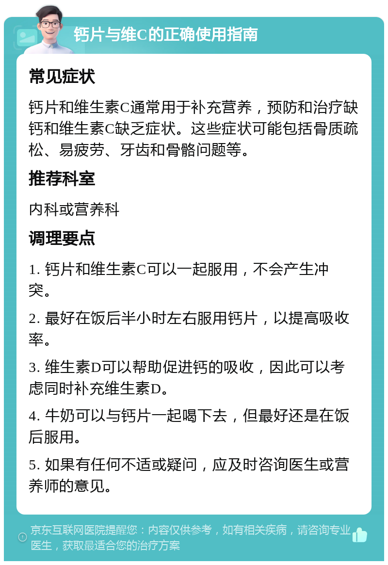 钙片与维C的正确使用指南 常见症状 钙片和维生素C通常用于补充营养，预防和治疗缺钙和维生素C缺乏症状。这些症状可能包括骨质疏松、易疲劳、牙齿和骨骼问题等。 推荐科室 内科或营养科 调理要点 1. 钙片和维生素C可以一起服用，不会产生冲突。 2. 最好在饭后半小时左右服用钙片，以提高吸收率。 3. 维生素D可以帮助促进钙的吸收，因此可以考虑同时补充维生素D。 4. 牛奶可以与钙片一起喝下去，但最好还是在饭后服用。 5. 如果有任何不适或疑问，应及时咨询医生或营养师的意见。