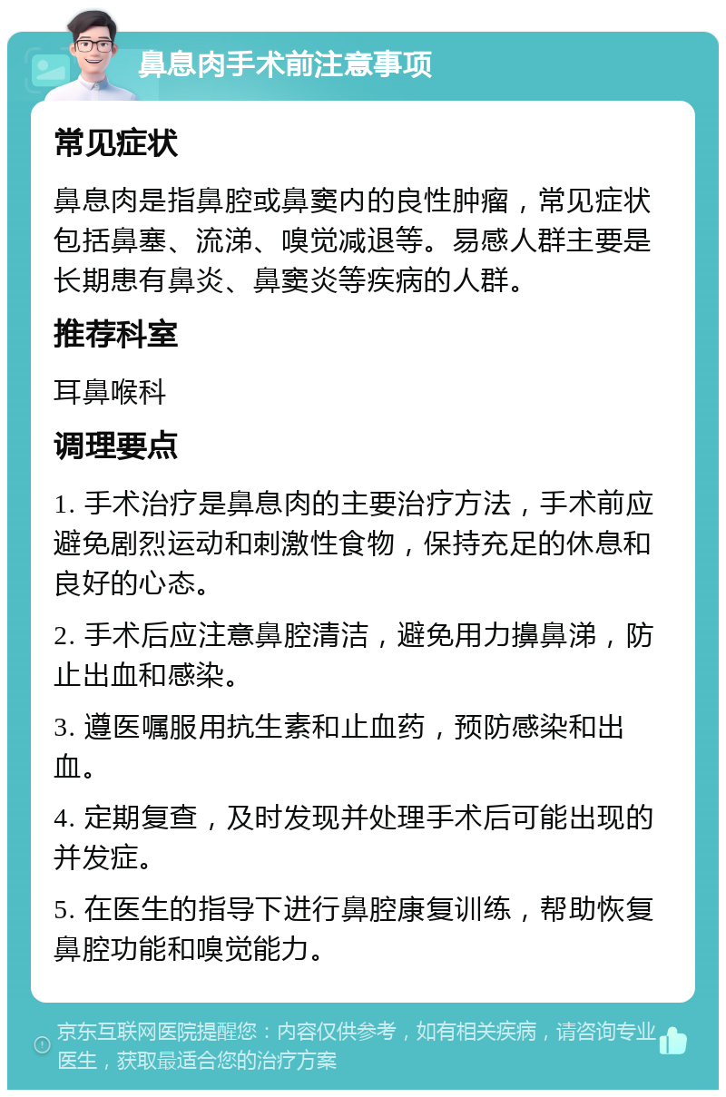 鼻息肉手术前注意事项 常见症状 鼻息肉是指鼻腔或鼻窦内的良性肿瘤，常见症状包括鼻塞、流涕、嗅觉减退等。易感人群主要是长期患有鼻炎、鼻窦炎等疾病的人群。 推荐科室 耳鼻喉科 调理要点 1. 手术治疗是鼻息肉的主要治疗方法，手术前应避免剧烈运动和刺激性食物，保持充足的休息和良好的心态。 2. 手术后应注意鼻腔清洁，避免用力擤鼻涕，防止出血和感染。 3. 遵医嘱服用抗生素和止血药，预防感染和出血。 4. 定期复查，及时发现并处理手术后可能出现的并发症。 5. 在医生的指导下进行鼻腔康复训练，帮助恢复鼻腔功能和嗅觉能力。