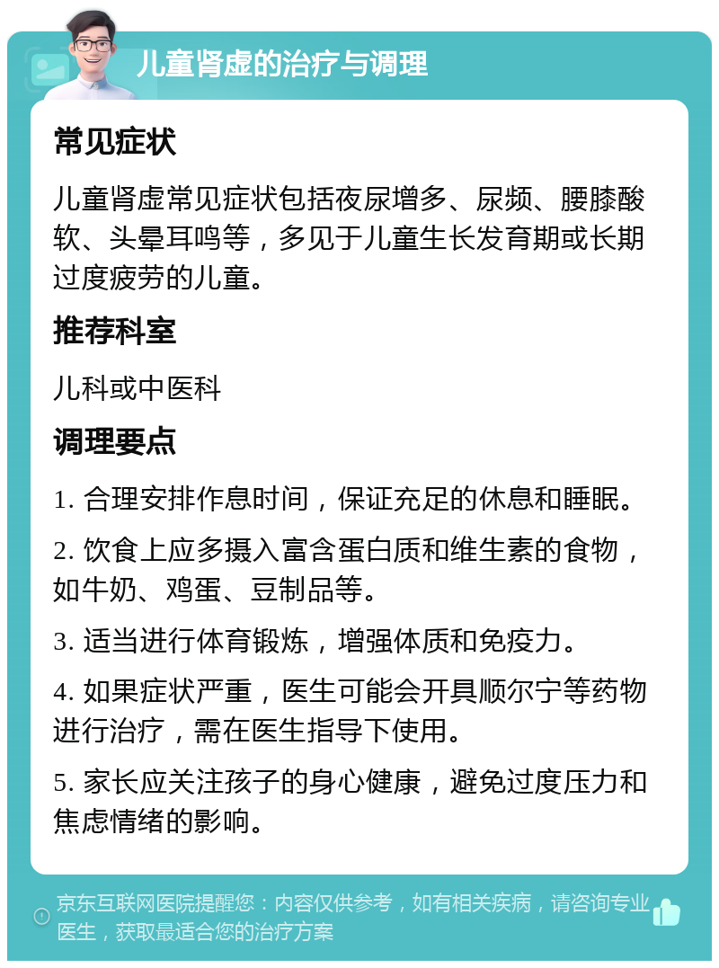 儿童肾虚的治疗与调理 常见症状 儿童肾虚常见症状包括夜尿增多、尿频、腰膝酸软、头晕耳鸣等，多见于儿童生长发育期或长期过度疲劳的儿童。 推荐科室 儿科或中医科 调理要点 1. 合理安排作息时间，保证充足的休息和睡眠。 2. 饮食上应多摄入富含蛋白质和维生素的食物，如牛奶、鸡蛋、豆制品等。 3. 适当进行体育锻炼，增强体质和免疫力。 4. 如果症状严重，医生可能会开具顺尔宁等药物进行治疗，需在医生指导下使用。 5. 家长应关注孩子的身心健康，避免过度压力和焦虑情绪的影响。