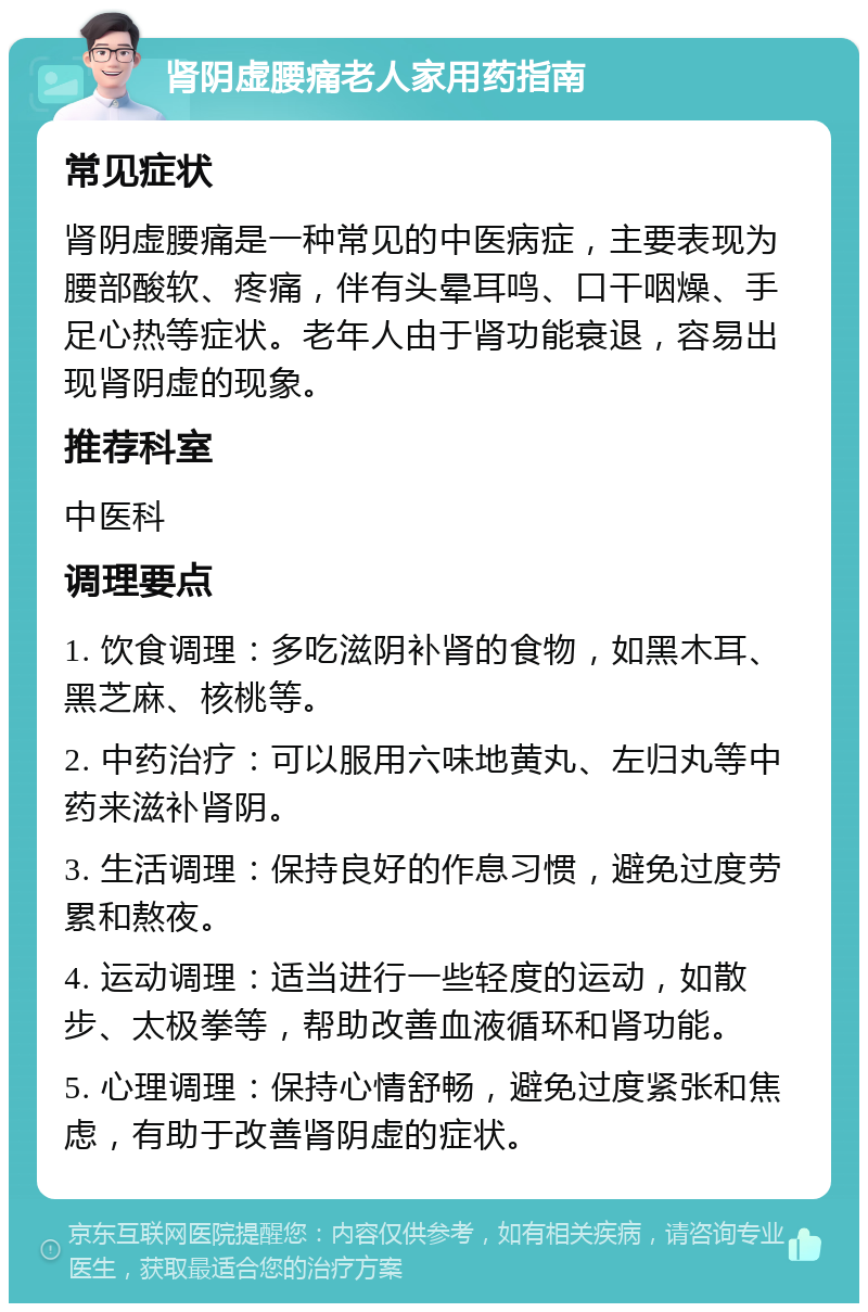 肾阴虚腰痛老人家用药指南 常见症状 肾阴虚腰痛是一种常见的中医病症，主要表现为腰部酸软、疼痛，伴有头晕耳鸣、口干咽燥、手足心热等症状。老年人由于肾功能衰退，容易出现肾阴虚的现象。 推荐科室 中医科 调理要点 1. 饮食调理：多吃滋阴补肾的食物，如黑木耳、黑芝麻、核桃等。 2. 中药治疗：可以服用六味地黄丸、左归丸等中药来滋补肾阴。 3. 生活调理：保持良好的作息习惯，避免过度劳累和熬夜。 4. 运动调理：适当进行一些轻度的运动，如散步、太极拳等，帮助改善血液循环和肾功能。 5. 心理调理：保持心情舒畅，避免过度紧张和焦虑，有助于改善肾阴虚的症状。