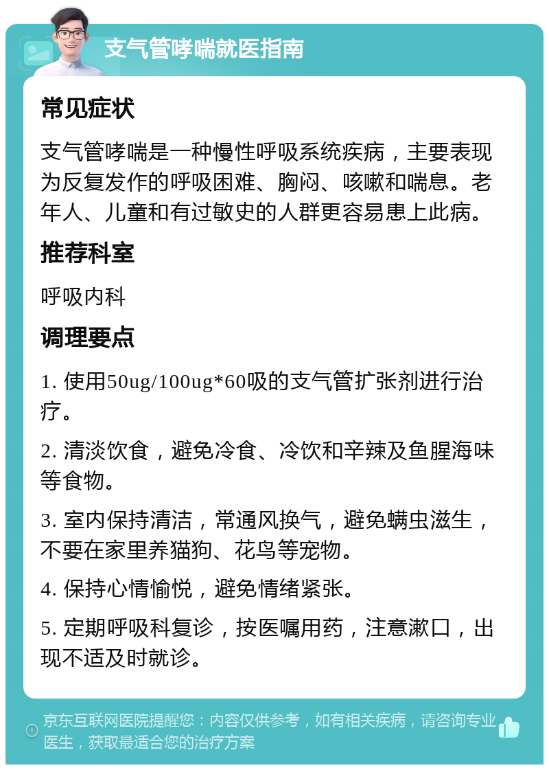 支气管哮喘就医指南 常见症状 支气管哮喘是一种慢性呼吸系统疾病，主要表现为反复发作的呼吸困难、胸闷、咳嗽和喘息。老年人、儿童和有过敏史的人群更容易患上此病。 推荐科室 呼吸内科 调理要点 1. 使用50ug/100ug*60吸的支气管扩张剂进行治疗。 2. 清淡饮食，避免冷食、冷饮和辛辣及鱼腥海味等食物。 3. 室内保持清洁，常通风换气，避免螨虫滋生，不要在家里养猫狗、花鸟等宠物。 4. 保持心情愉悦，避免情绪紧张。 5. 定期呼吸科复诊，按医嘱用药，注意漱口，出现不适及时就诊。