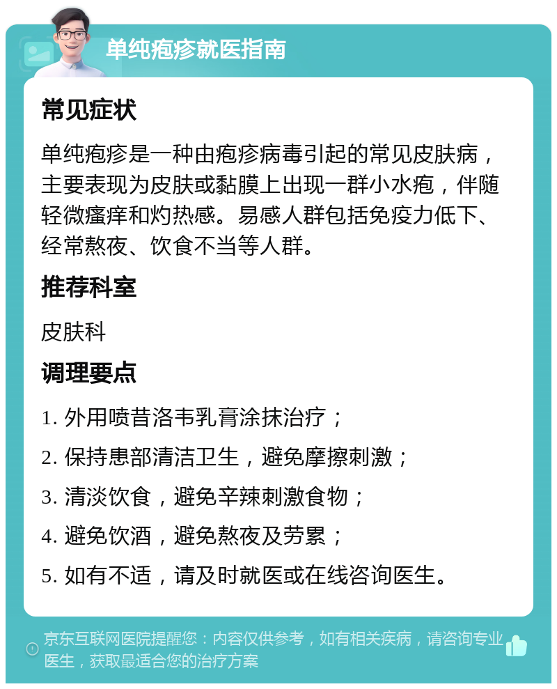 单纯疱疹就医指南 常见症状 单纯疱疹是一种由疱疹病毒引起的常见皮肤病，主要表现为皮肤或黏膜上出现一群小水疱，伴随轻微瘙痒和灼热感。易感人群包括免疫力低下、经常熬夜、饮食不当等人群。 推荐科室 皮肤科 调理要点 1. 外用喷昔洛韦乳膏涂抹治疗； 2. 保持患部清洁卫生，避免摩擦刺激； 3. 清淡饮食，避免辛辣刺激食物； 4. 避免饮酒，避免熬夜及劳累； 5. 如有不适，请及时就医或在线咨询医生。