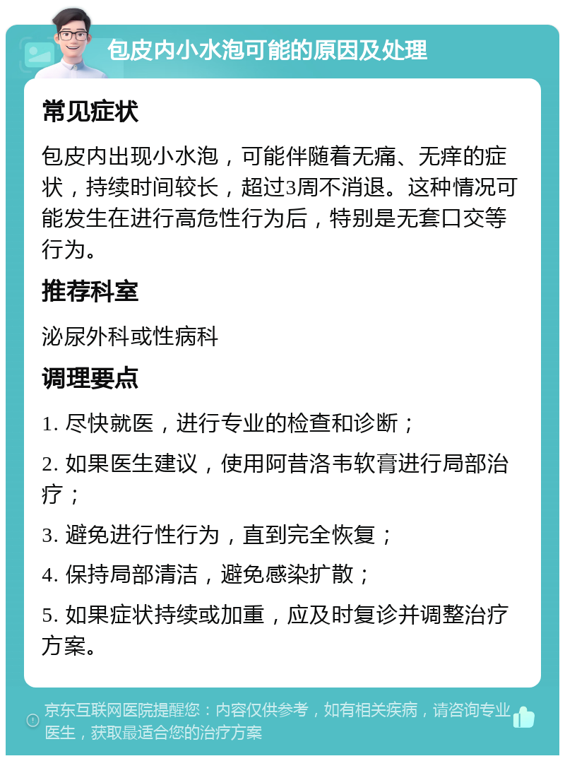 包皮内小水泡可能的原因及处理 常见症状 包皮内出现小水泡，可能伴随着无痛、无痒的症状，持续时间较长，超过3周不消退。这种情况可能发生在进行高危性行为后，特别是无套口交等行为。 推荐科室 泌尿外科或性病科 调理要点 1. 尽快就医，进行专业的检查和诊断； 2. 如果医生建议，使用阿昔洛韦软膏进行局部治疗； 3. 避免进行性行为，直到完全恢复； 4. 保持局部清洁，避免感染扩散； 5. 如果症状持续或加重，应及时复诊并调整治疗方案。