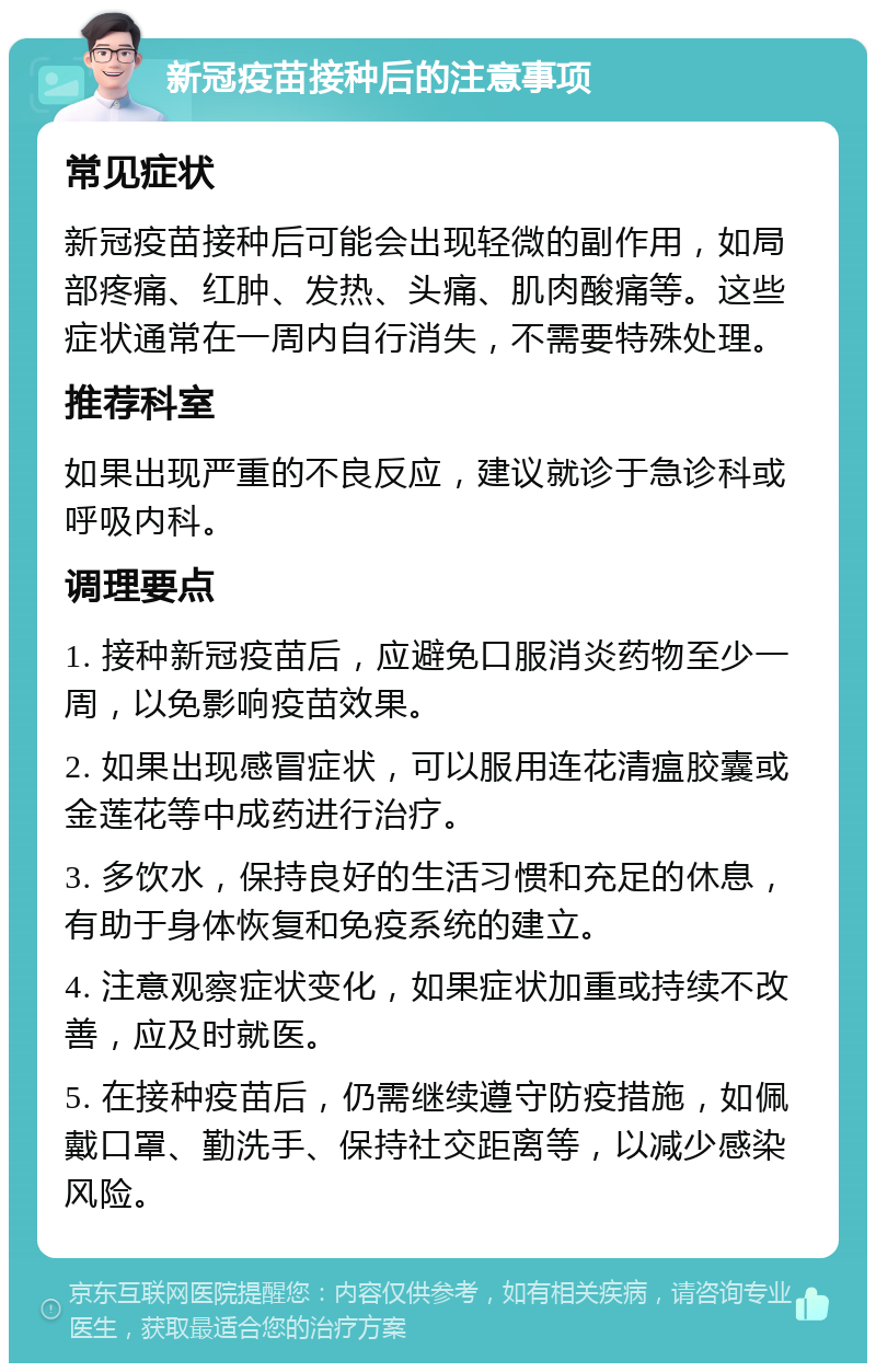 新冠疫苗接种后的注意事项 常见症状 新冠疫苗接种后可能会出现轻微的副作用，如局部疼痛、红肿、发热、头痛、肌肉酸痛等。这些症状通常在一周内自行消失，不需要特殊处理。 推荐科室 如果出现严重的不良反应，建议就诊于急诊科或呼吸内科。 调理要点 1. 接种新冠疫苗后，应避免口服消炎药物至少一周，以免影响疫苗效果。 2. 如果出现感冒症状，可以服用连花清瘟胶囊或金莲花等中成药进行治疗。 3. 多饮水，保持良好的生活习惯和充足的休息，有助于身体恢复和免疫系统的建立。 4. 注意观察症状变化，如果症状加重或持续不改善，应及时就医。 5. 在接种疫苗后，仍需继续遵守防疫措施，如佩戴口罩、勤洗手、保持社交距离等，以减少感染风险。