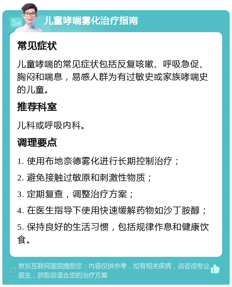 儿童哮喘雾化治疗指南 常见症状 儿童哮喘的常见症状包括反复咳嗽、呼吸急促、胸闷和喘息，易感人群为有过敏史或家族哮喘史的儿童。 推荐科室 儿科或呼吸内科。 调理要点 1. 使用布地奈德雾化进行长期控制治疗； 2. 避免接触过敏原和刺激性物质； 3. 定期复查，调整治疗方案； 4. 在医生指导下使用快速缓解药物如沙丁胺醇； 5. 保持良好的生活习惯，包括规律作息和健康饮食。