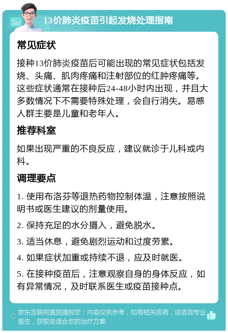 13价肺炎疫苗引起发烧处理指南 常见症状 接种13价肺炎疫苗后可能出现的常见症状包括发烧、头痛、肌肉疼痛和注射部位的红肿疼痛等。这些症状通常在接种后24-48小时内出现，并且大多数情况下不需要特殊处理，会自行消失。易感人群主要是儿童和老年人。 推荐科室 如果出现严重的不良反应，建议就诊于儿科或内科。 调理要点 1. 使用布洛芬等退热药物控制体温，注意按照说明书或医生建议的剂量使用。 2. 保持充足的水分摄入，避免脱水。 3. 适当休息，避免剧烈运动和过度劳累。 4. 如果症状加重或持续不退，应及时就医。 5. 在接种疫苗后，注意观察自身的身体反应，如有异常情况，及时联系医生或疫苗接种点。