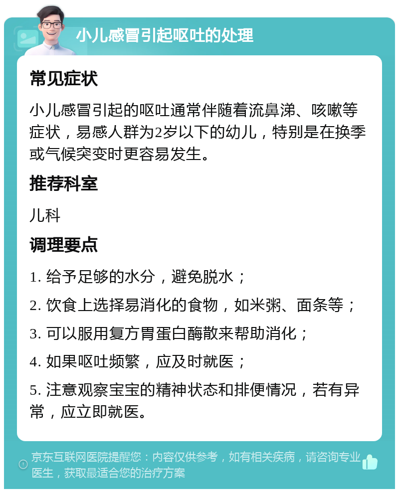 小儿感冒引起呕吐的处理 常见症状 小儿感冒引起的呕吐通常伴随着流鼻涕、咳嗽等症状，易感人群为2岁以下的幼儿，特别是在换季或气候突变时更容易发生。 推荐科室 儿科 调理要点 1. 给予足够的水分，避免脱水； 2. 饮食上选择易消化的食物，如米粥、面条等； 3. 可以服用复方胃蛋白酶散来帮助消化； 4. 如果呕吐频繁，应及时就医； 5. 注意观察宝宝的精神状态和排便情况，若有异常，应立即就医。