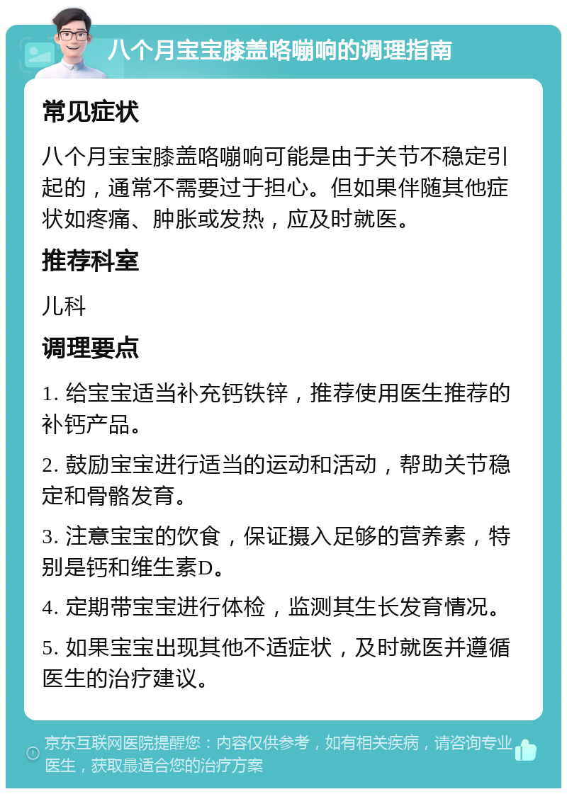 八个月宝宝膝盖咯嘣响的调理指南 常见症状 八个月宝宝膝盖咯嘣响可能是由于关节不稳定引起的，通常不需要过于担心。但如果伴随其他症状如疼痛、肿胀或发热，应及时就医。 推荐科室 儿科 调理要点 1. 给宝宝适当补充钙铁锌，推荐使用医生推荐的补钙产品。 2. 鼓励宝宝进行适当的运动和活动，帮助关节稳定和骨骼发育。 3. 注意宝宝的饮食，保证摄入足够的营养素，特别是钙和维生素D。 4. 定期带宝宝进行体检，监测其生长发育情况。 5. 如果宝宝出现其他不适症状，及时就医并遵循医生的治疗建议。