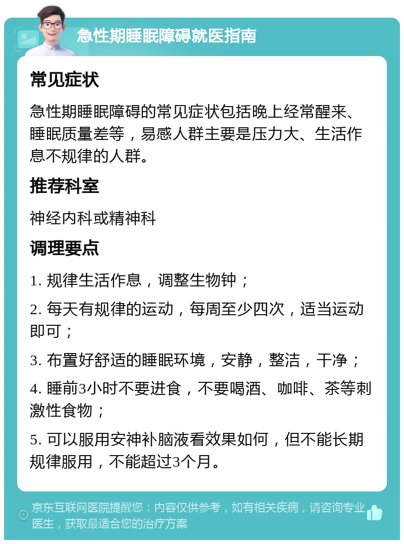 急性期睡眠障碍就医指南 常见症状 急性期睡眠障碍的常见症状包括晚上经常醒来、睡眠质量差等，易感人群主要是压力大、生活作息不规律的人群。 推荐科室 神经内科或精神科 调理要点 1. 规律生活作息，调整生物钟； 2. 每天有规律的运动，每周至少四次，适当运动即可； 3. 布置好舒适的睡眠环境，安静，整洁，干净； 4. 睡前3小时不要进食，不要喝酒、咖啡、茶等刺激性食物； 5. 可以服用安神补脑液看效果如何，但不能长期规律服用，不能超过3个月。