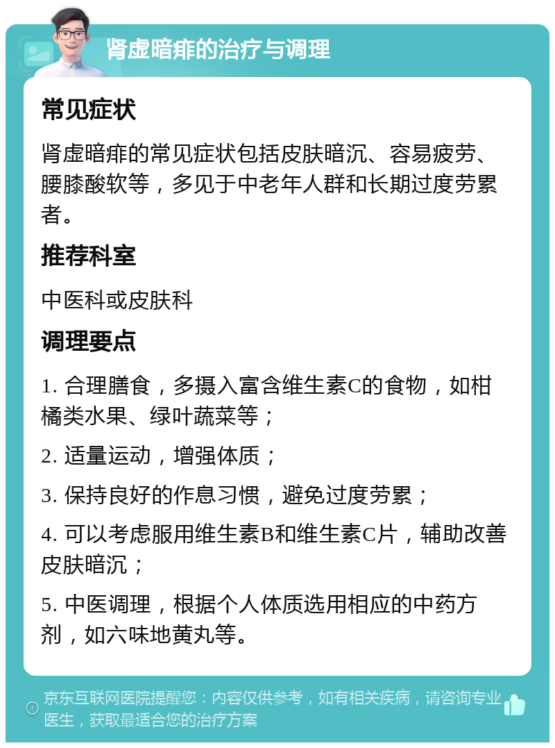 肾虚暗痱的治疗与调理 常见症状 肾虚暗痱的常见症状包括皮肤暗沉、容易疲劳、腰膝酸软等，多见于中老年人群和长期过度劳累者。 推荐科室 中医科或皮肤科 调理要点 1. 合理膳食，多摄入富含维生素C的食物，如柑橘类水果、绿叶蔬菜等； 2. 适量运动，增强体质； 3. 保持良好的作息习惯，避免过度劳累； 4. 可以考虑服用维生素B和维生素C片，辅助改善皮肤暗沉； 5. 中医调理，根据个人体质选用相应的中药方剂，如六味地黄丸等。