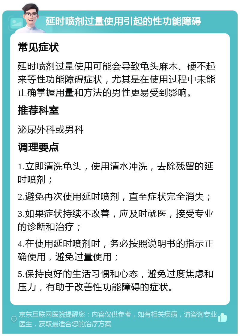 延时喷剂过量使用引起的性功能障碍 常见症状 延时喷剂过量使用可能会导致龟头麻木、硬不起来等性功能障碍症状，尤其是在使用过程中未能正确掌握用量和方法的男性更易受到影响。 推荐科室 泌尿外科或男科 调理要点 1.立即清洗龟头，使用清水冲洗，去除残留的延时喷剂； 2.避免再次使用延时喷剂，直至症状完全消失； 3.如果症状持续不改善，应及时就医，接受专业的诊断和治疗； 4.在使用延时喷剂时，务必按照说明书的指示正确使用，避免过量使用； 5.保持良好的生活习惯和心态，避免过度焦虑和压力，有助于改善性功能障碍的症状。